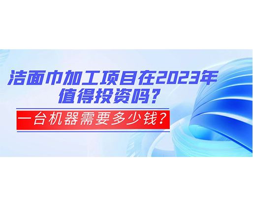 潔面巾加工項目在2023年值得投資嗎？一臺機器需要多少錢？